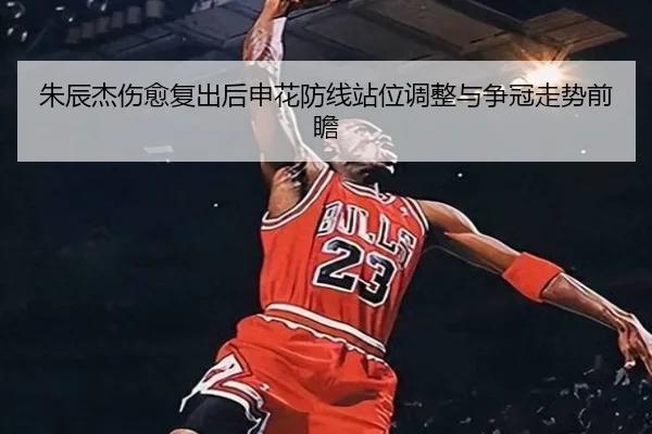 朱辰杰伤愈复出后申花防线站位调整与争冠走势前瞻